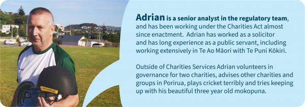 Picture of a man in a cricket uniform. Text: Adrian is a senior analyst in the regulatory team, and has been working under the Charities Act almost since enactment. Adrian has worked as a solicitor and has long experience as a public servant, including working extensively in Te Ao Maori with Te Puni Kokiri. Outside of Charities Services Adrian volunteers in governance for two charities, advises other charities and groups in Porirua, plays cricket terribly and tries keeping up with his beautiful three year old mokopuna.